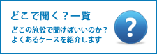 どこで聞く？一覧　どこの施設で聞けばいいのか？よくあるケースを紹介します