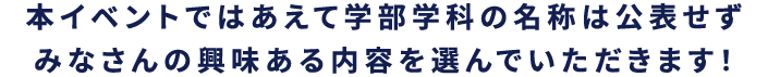 本イベントではあえて学部学科の名所は公表せず　みなさんの興味ある内容を選んでいただけます！