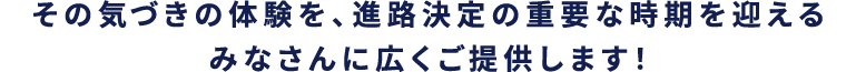 その気づきの体験を、進路決定の重要な時期をを迎えるみなさんに広くご提供します！