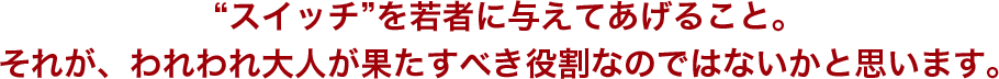 スイッチを若者に与えてあげること。それが、われわれ大人が果たすべき役割なのではないかと思います。