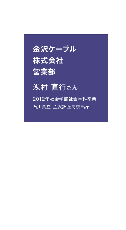 金沢ケーブル株式会社 営業部　浅村 直行さん　2012年社会学部社会学科卒業　石川県立 金沢錦丘高校出身