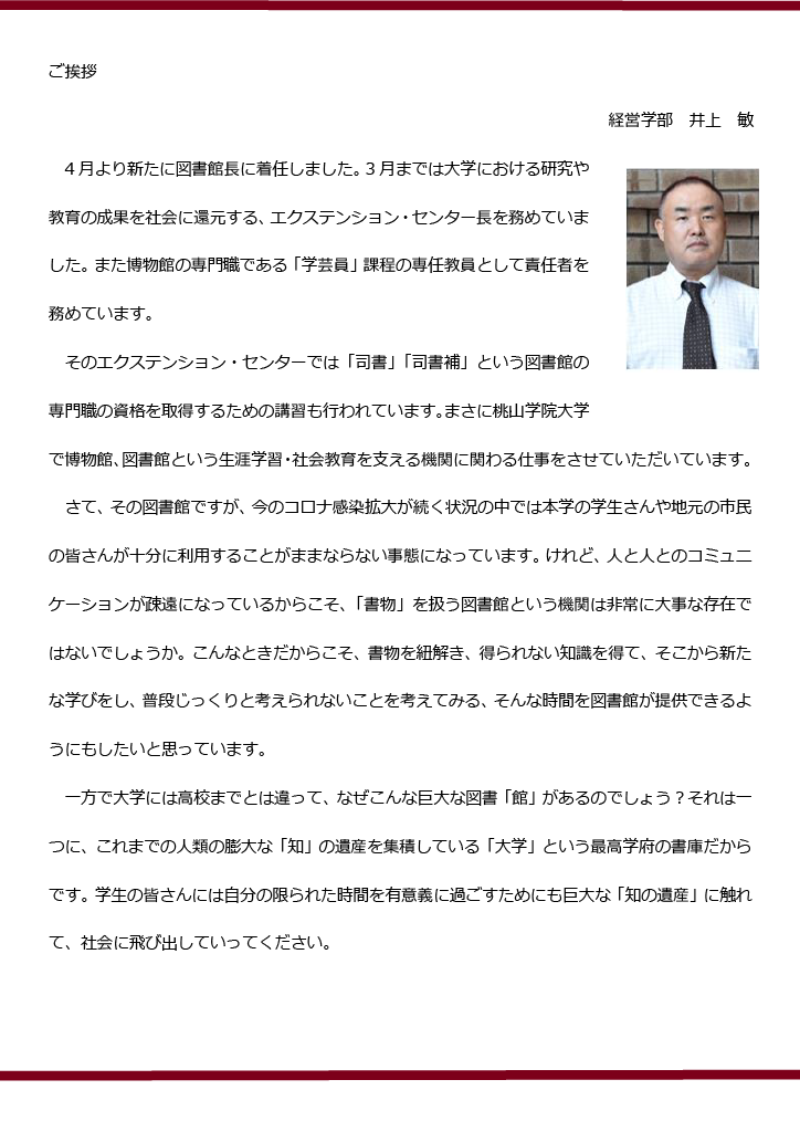 ご挨拶

　　　　　　　　　　　　　　　　　　　　　　　　　　　　　　　　　　井上　敏

　4月より新たに図書館長に着任しました。3月までは大学における研究や教育の成果を社会に還元する、エクステンション・センター長を務めていました。また博物館の専門職である「学芸員」課程の専任教員として責任者を務めています。
　そのエクステンション・センターでは「司書」「司書補」という図書館の専門職の資格を取得するための講習も行われています。まさに桃山学院大学で博物館、図書館という生涯学習・社会教育を支える機関に関わる仕事をさせていただいています。
　さて、その図書館ですが、今のコロナ感染拡大が続く状況の中では本学の学生さんや地元の市民の皆さんが十分に利用することがままならない事態になっています。けれど、人と人とのコミュニケーションが疎遠になっているからこそ、「書物」を扱う図書館という機関は非常に大事な存在ではないでしょうか。こんなときだからこそ、書物を紐解き、得られない知識を得て、そこから新たな学びをし、普段じっくりと考えられないことを考えてみる、そんな時間を図書館が提供できるようにもしたいと思っています。
　一方で大学には高校までとは違って、なぜこんな巨大な図書「館」があるのでしょう？それは一つに、これまでの人類の膨大な「知」の遺産を集積している「大学」という最高学府の書庫だからです。学生の皆さんには自分の限られた時間を有意義に過ごすためにも巨大な「知の遺産」に触れて、社会に飛び出していってください。
